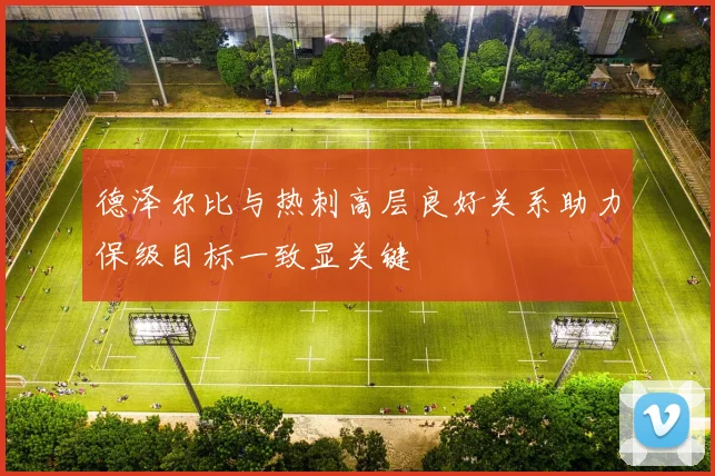 德泽尔比与热刺高层良好关系助力保级目标一致显关键