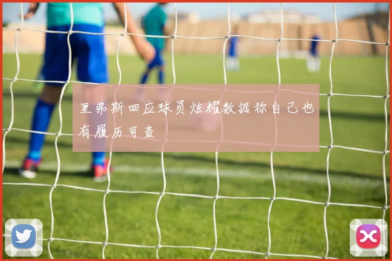 里弗斯回应球员炫耀数据称自己也有履历可查