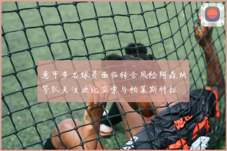 意甲多名球员面临转会风险阿森纳等队关注坎比亚索与帕莱斯特拉