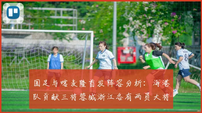 国足与喀麦隆首发阵容分析：海港队贡献三将蓉城浙江各有两员大将