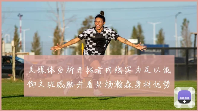 美媒体分析开拓者内线实力足以抵御文班威胁并看好杨瀚森身材优势