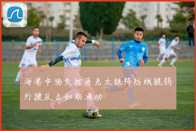 海港中场失控蒋光太缺阵防线脆弱外援反击如潮涌动