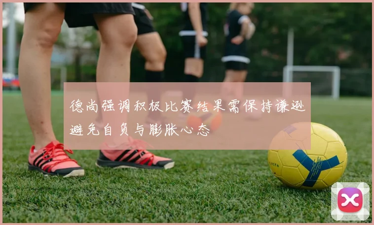 德尚强调积极比赛结果需保持谦逊避免自负与膨胀心态