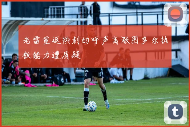 老雷重返热刺的呼声高涨图多尔执教能力遭质疑