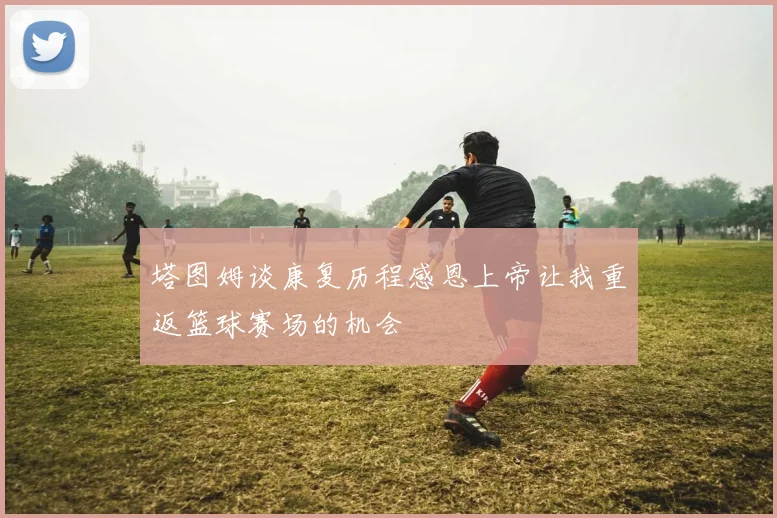 塔图姆谈康复历程感恩上帝让我重返篮球赛场的机会