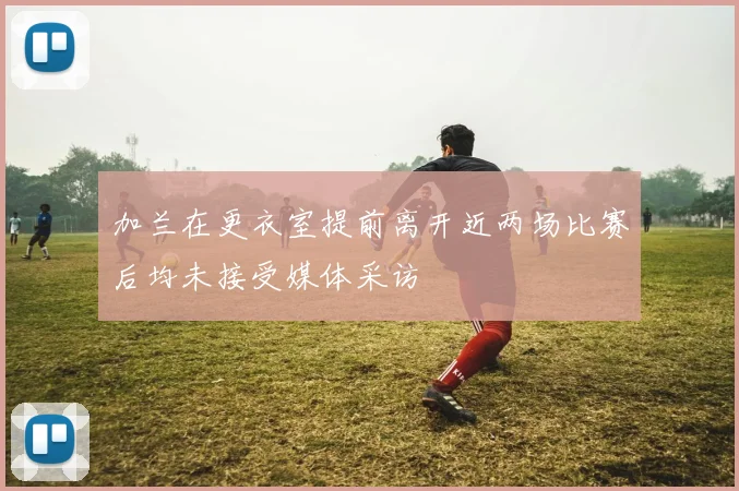 加兰在更衣室提前离开近两场比赛后均未接受媒体采访