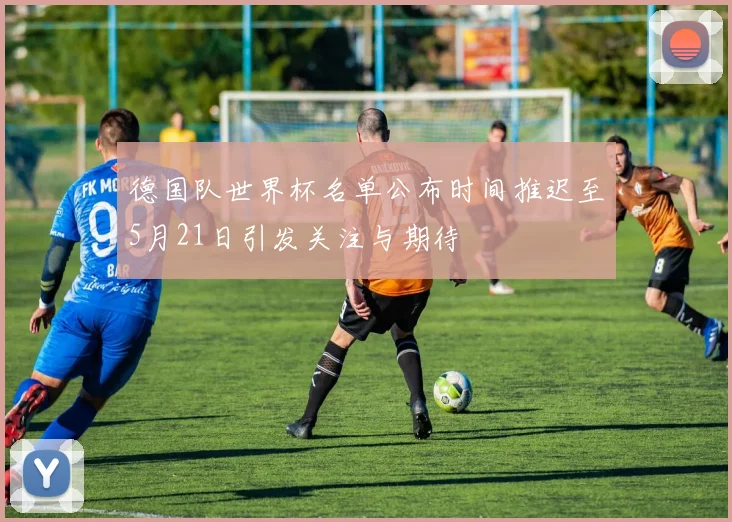 德国队世界杯名单公布时间推迟至5月21日引发关注与期待