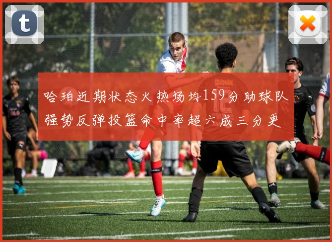 哈珀近期状态火热场均159分助球队强势反弹投篮命中率超六成三分更是惊艳