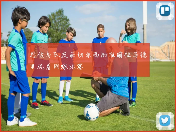 恩佐与队友获切尔西批准前往马德里观看网球比赛