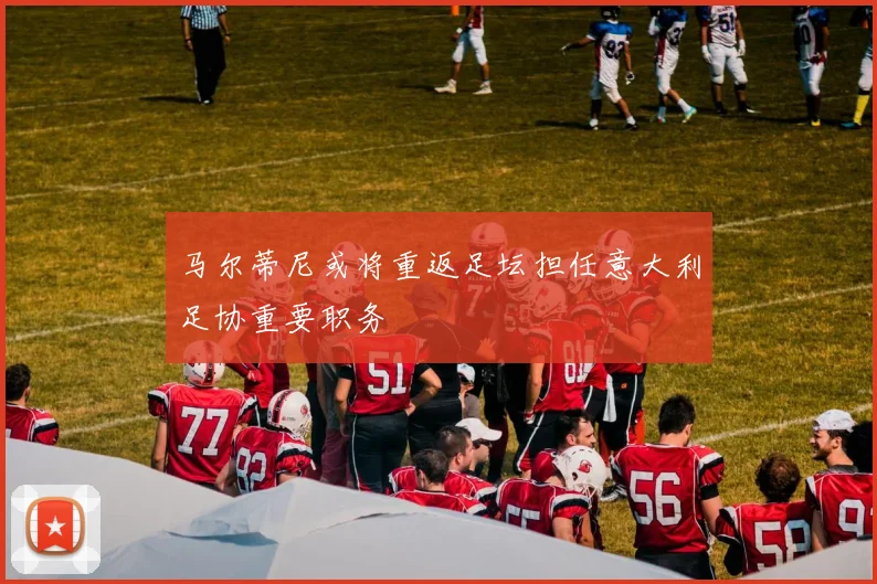 马尔蒂尼或将重返足坛担任意大利足协重要职务