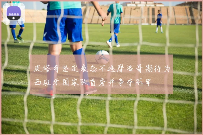皮塔奇坚定表态不选摩洛哥期待为西班牙国家队首秀并争夺冠军