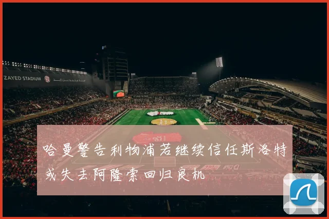 哈曼警告利物浦若继续信任斯洛特或失去阿隆索回归良机