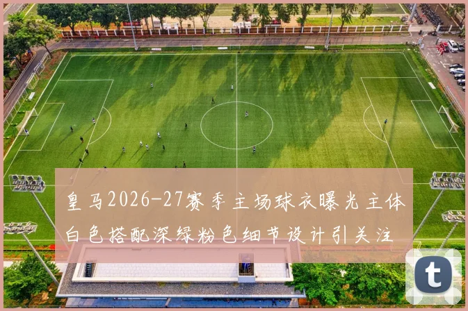 皇马2026-27赛季主场球衣曝光主体白色搭配深绿粉色细节设计引关注