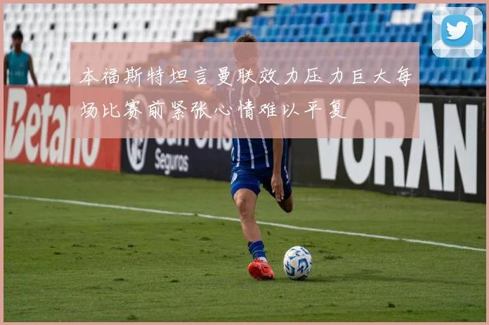 本福斯特坦言曼联效力压力巨大每场比赛前紧张心情难以平复