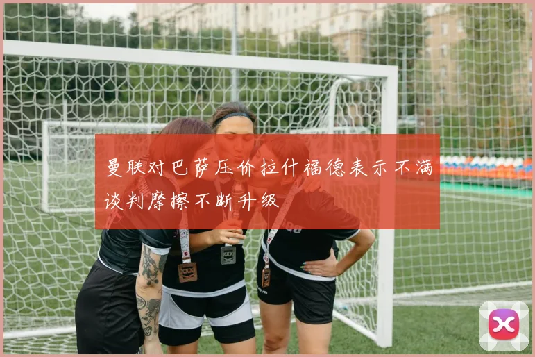曼联对巴萨压价拉什福德表示不满谈判摩擦不断升级