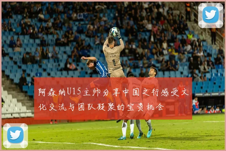 阿森纳U15主帅分享中国之行感受文化交流与团队凝聚的宝贵机会