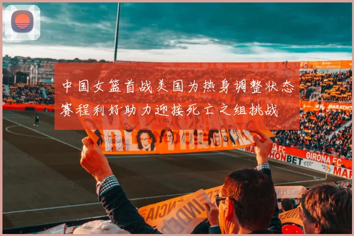中国女篮首战美国为热身调整状态赛程利好助力迎接死亡之组挑战