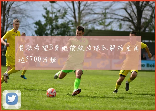 曼联希望B费继续效力球队解约金高达5700万镑
