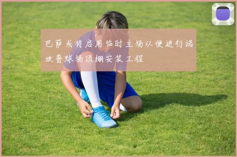 巴萨或将启用临时主场以便进行诺坎普球场顶棚安装工程