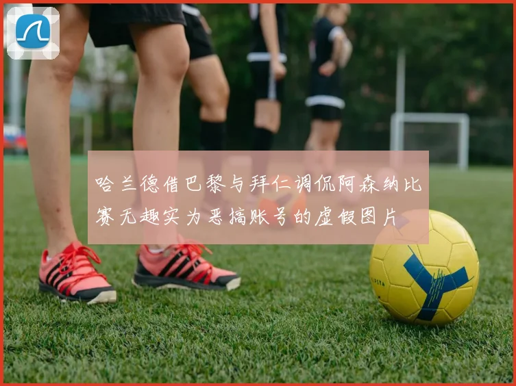哈兰德借巴黎与拜仁调侃阿森纳比赛无趣实为恶搞账号的虚假图片
