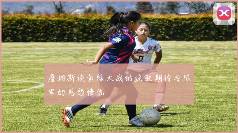 詹姆斯谈黄绿大战的疯狂期待与绿军的恩怨情仇