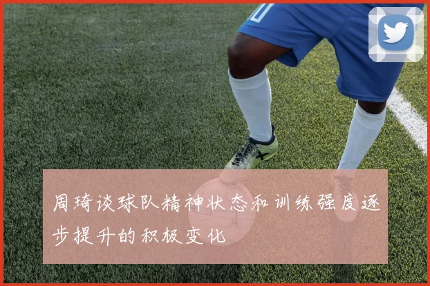周琦谈球队精神状态和训练强度逐步提升的积极变化