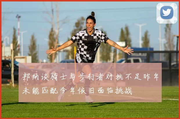邦纳谈骑士与步行者对抗不足昨年未能匹配今年依旧面临挑战