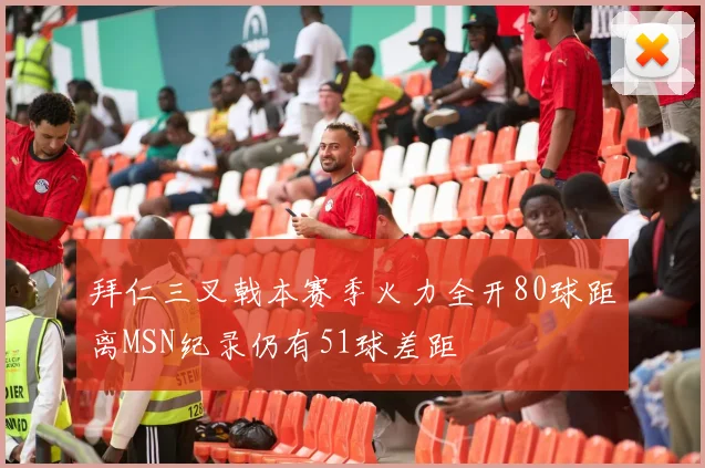 拜仁三叉戟本赛季火力全开80球距离MSN纪录仍有51球差距