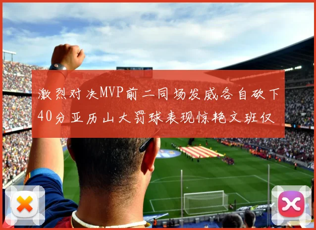 激烈对决MVP前二同场发威各自砍下40分亚历山大罚球表现惊艳文班仅得4罚机会